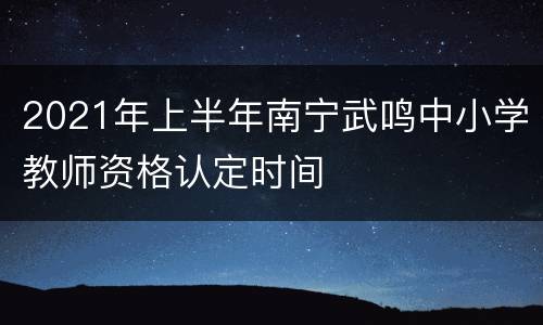 2021年上半年南宁武鸣中小学教师资格认定时间