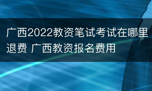 广西2022教资笔试考试在哪里退费 广西教资报名费用