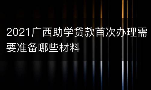 2021广西助学贷款首次办理需要准备哪些材料