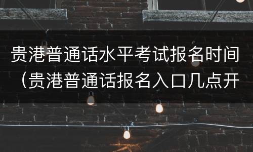 贵港普通话水平考试报名时间（贵港普通话报名入口几点开放）