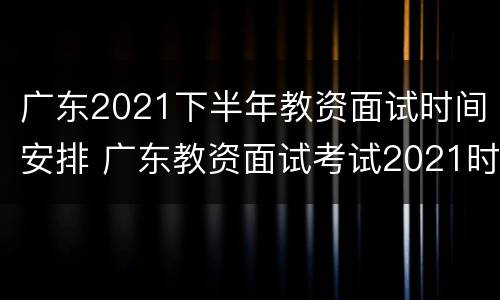 广东2021下半年教资面试时间安排 广东教资面试考试2021时间