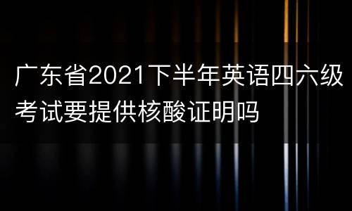 广东省2021下半年英语四六级考试要提供核酸证明吗