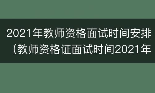 2021年教师资格面试时间安排（教师资格证面试时间2021年安排表）