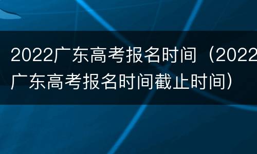 2022广东高考报名时间（2022广东高考报名时间截止时间）