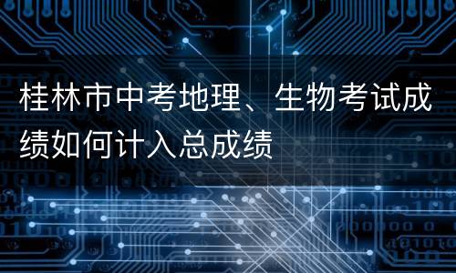 桂林市中考地理、生物考试成绩如何计入总成绩