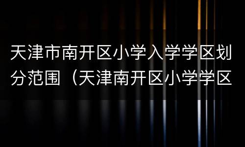 天津市南开区小学入学学区划分范围（天津南开区小学学区片划分）