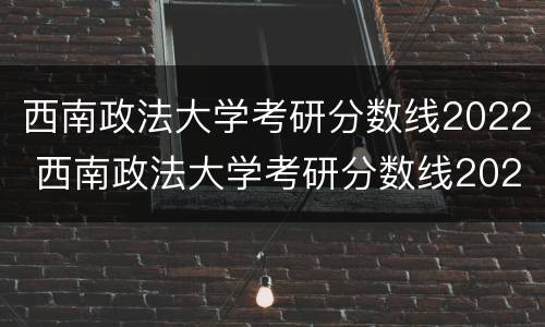 西南政法大学考研分数线2022 西南政法大学考研分数线2022年