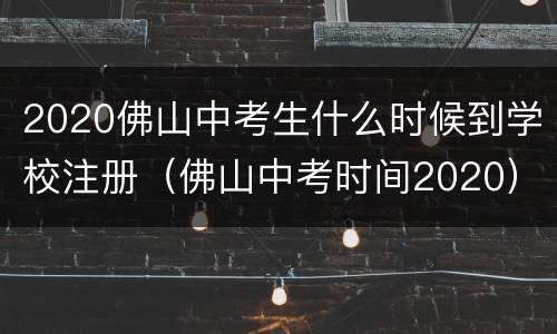 2020佛山中考生什么时候到学校注册（佛山中考时间2020）