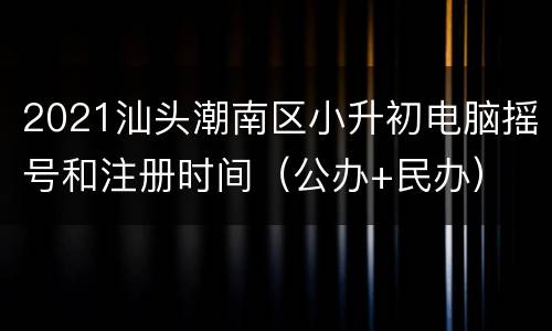 2021汕头潮南区小升初电脑摇号和注册时间（公办+民办）