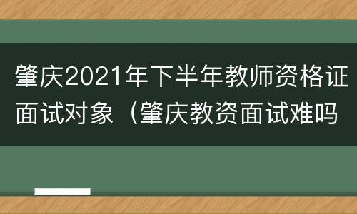 肇庆2021年下半年教师资格证面试对象（肇庆教资面试难吗）