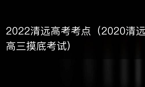 2022清远高考考点（2020清远高三摸底考试）