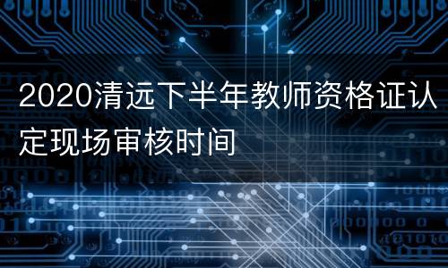 2020清远下半年教师资格证认定现场审核时间