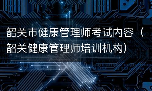 韶关市健康管理师考试内容（韶关健康管理师培训机构）