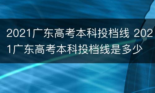 2021广东高考本科投档线 2021广东高考本科投档线是多少
