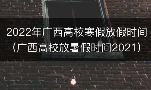2022年广西高校寒假放假时间（广西高校放暑假时间2021）