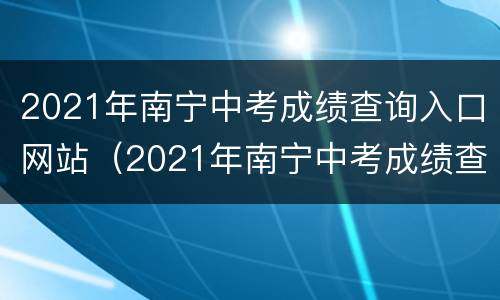 2021年南宁中考成绩查询入口网站（2021年南宁中考成绩查询入口网站官网）