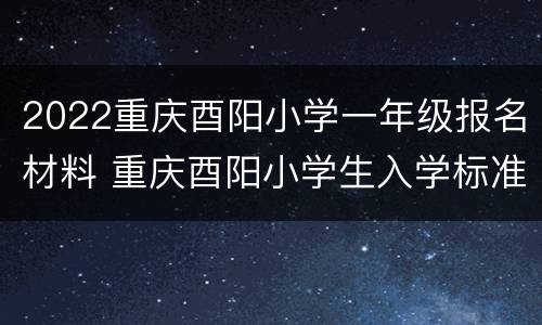 2022重庆酉阳小学一年级报名材料 重庆酉阳小学生入学标准