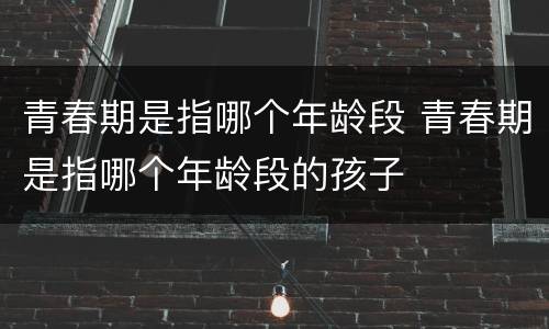 青春期是指哪个年龄段 青春期是指哪个年龄段的孩子