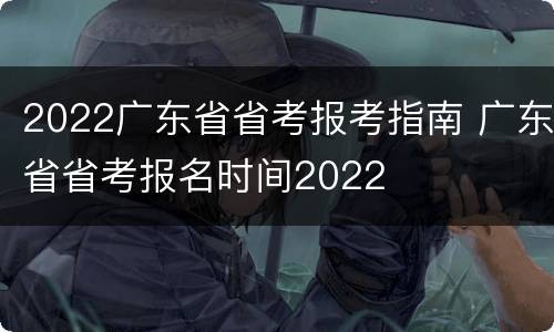 2022广东省省考报考指南 广东省省考报名时间2022