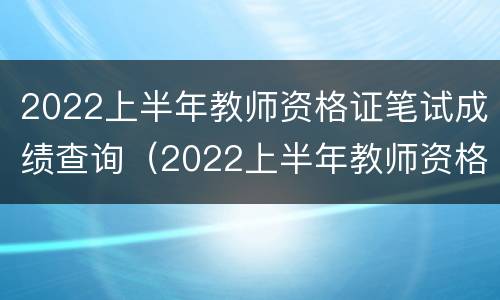 2022上半年教师资格证笔试成绩查询（2022上半年教师资格证笔试成绩查询时间）