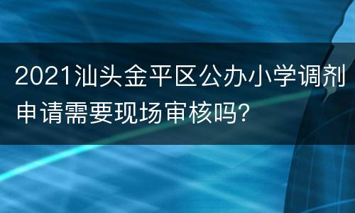 2021汕头金平区公办小学调剂申请需要现场审核吗？
