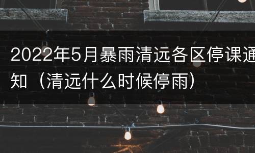 2022年5月暴雨清远各区停课通知（清远什么时候停雨）
