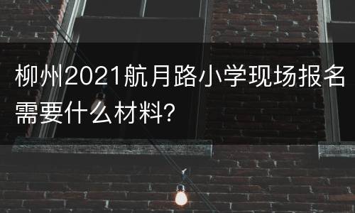柳州2021航月路小学现场报名需要什么材料？