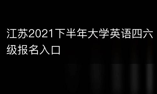 江苏2021下半年大学英语四六级报名入口