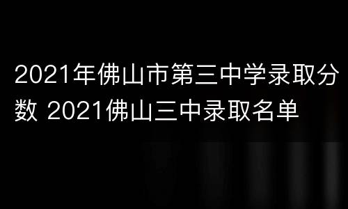 2021年佛山市第三中学录取分数 2021佛山三中录取名单