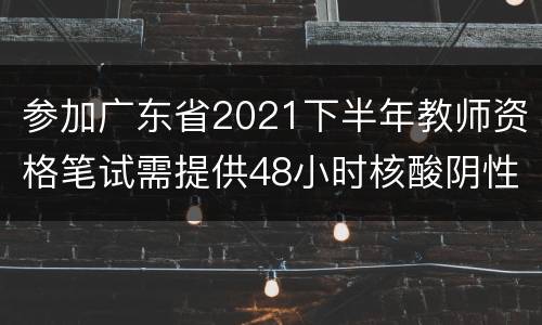 参加广东省2021下半年教师资格笔试需提供48小时核酸阴性证明