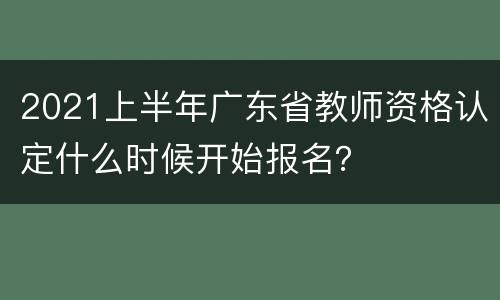 2021上半年广东省教师资格认定什么时候开始报名？