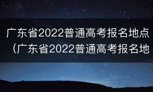 广东省2022普通高考报名地点（广东省2022普通高考报名地点在哪里）