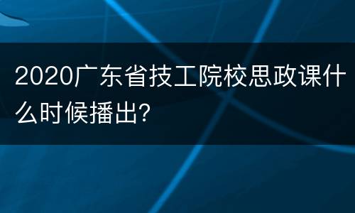 2020广东省技工院校思政课什么时候播出？