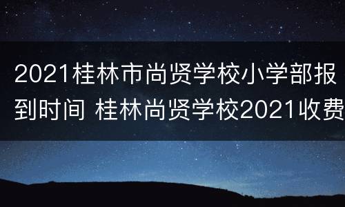 2021桂林市尚贤学校小学部报到时间 桂林尚贤学校2021收费