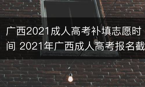 广西2021成人高考补填志愿时间 2021年广西成人高考报名截止时间