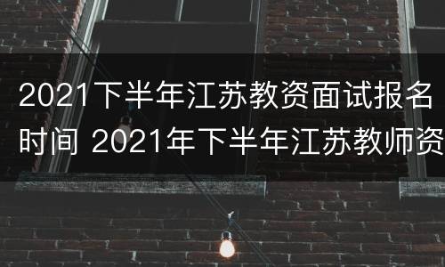 2021下半年江苏教资面试报名时间 2021年下半年江苏教师资格证面试时间