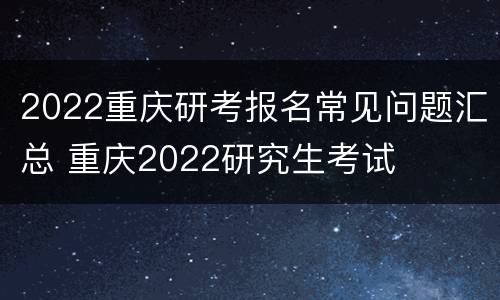2022重庆研考报名常见问题汇总 重庆2022研究生考试