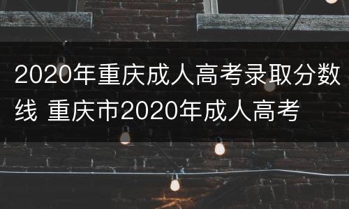 2020年重庆成人高考录取分数线 重庆市2020年成人高考