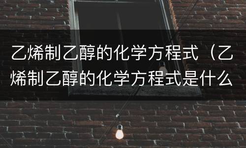 乙烯制乙醇的化学方程式（乙烯制乙醇的化学方程式是什么）