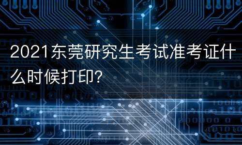 2021东莞研究生考试准考证什么时候打印？