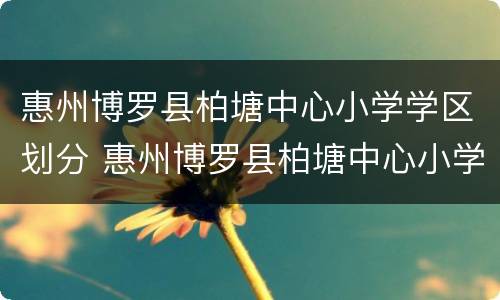 惠州博罗县柏塘中心小学学区划分 惠州博罗县柏塘中心小学学区划分地图