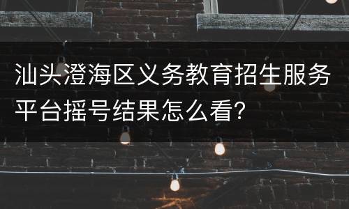 汕头澄海区义务教育招生服务平台摇号结果怎么看？