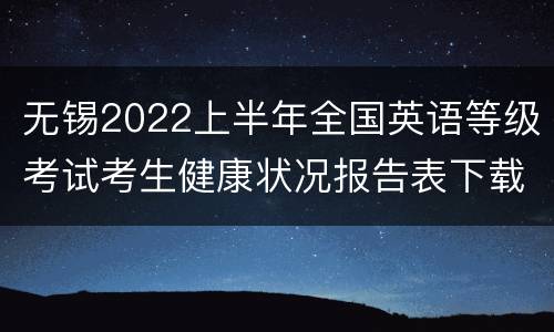 无锡2022上半年全国英语等级考试考生健康状况报告表下载入口