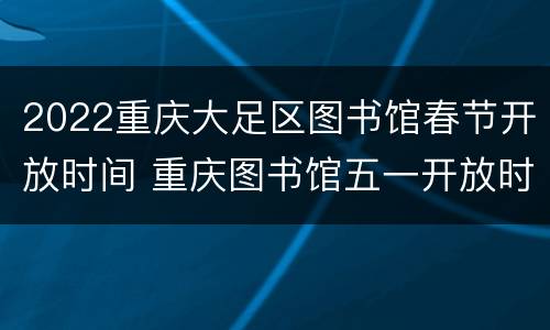 2022重庆大足区图书馆春节开放时间 重庆图书馆五一开放时间