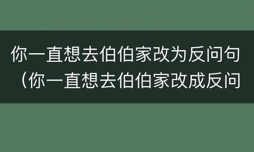 你一直想去伯伯家改为反问句（你一直想去伯伯家改成反问句）