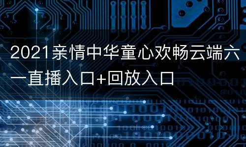2021亲情中华童心欢畅云端六一直播入口+回放入口