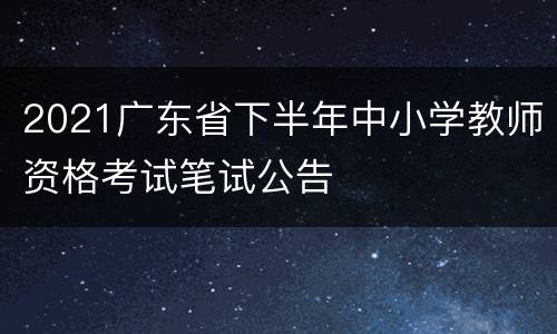 2021广东省下半年中小学教师资格考试笔试公告