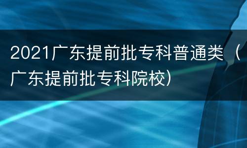 2021广东提前批专科普通类（广东提前批专科院校）