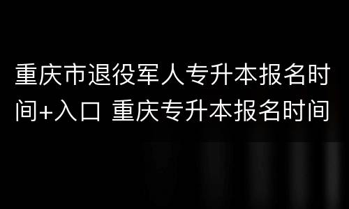 重庆市退役军人专升本报名时间+入口 重庆专升本报名时间及流程