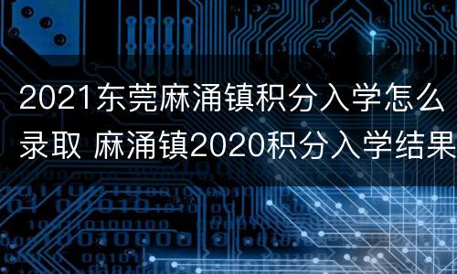 2021东莞麻涌镇积分入学怎么录取 麻涌镇2020积分入学结果
